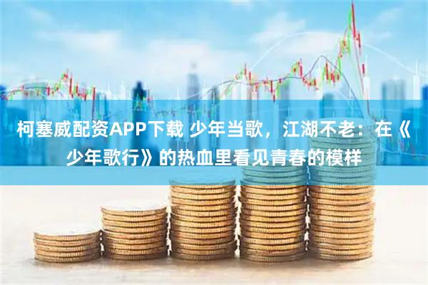 柯塞威配资APP下载 少年当歌，江湖不老：在《少年歌行》的热血里看见青春的模样