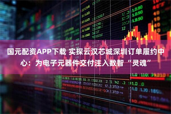 国元配资APP下载 实探云汉芯城深圳订单履约中心：为电子元器件交付注入数智 “灵魂”