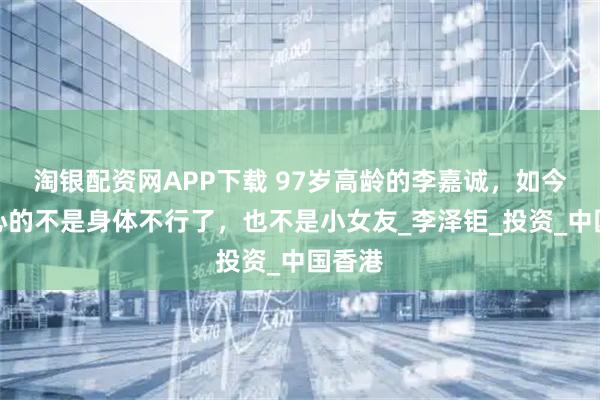 淘银配资网APP下载 97岁高龄的李嘉诚，如今最担心的不是身体不行了，也不是小女友_李泽钜_投资_中国香港