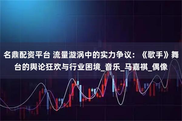 名鼎配资平台 流量漩涡中的实力争议：《歌手》舞台的舆论狂欢与行业困境_音乐_马嘉祺_偶像