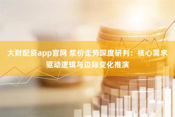 大财配资app官网 浆价走势深度研判：核心需求驱动逻辑与边际变化推演