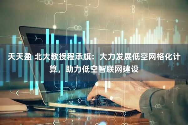 天天盈 北大教授程承旗：大力发展低空网格化计算，助力低空智联网建设