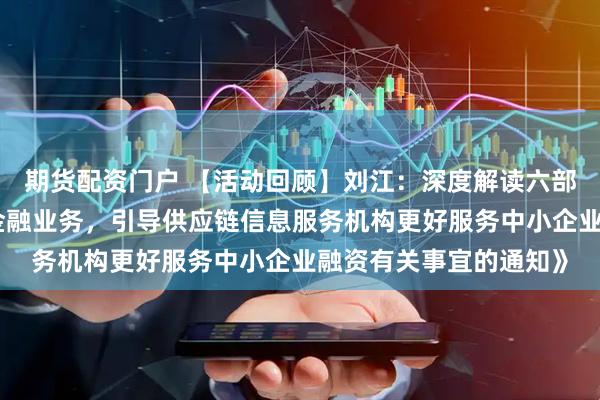 期货配资门户 【活动回顾】刘江：深度解读六部委《关于规范供应链金融业务，引导供应链信息服务机构更好服务中小企业融资有关事宜的通知》