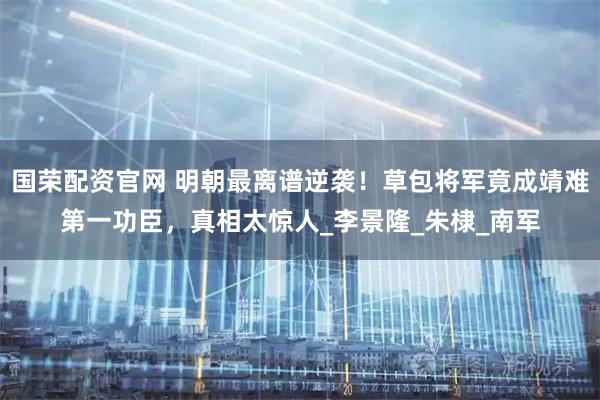 国荣配资官网 明朝最离谱逆袭！草包将军竟成靖难第一功臣，真相太惊人_李景隆_朱棣_南军