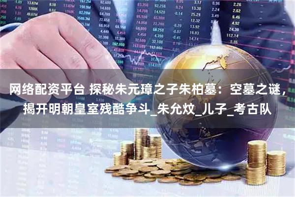 网络配资平台 探秘朱元璋之子朱柏墓：空墓之谜，揭开明朝皇室残酷争斗_朱允炆_儿子_考古队