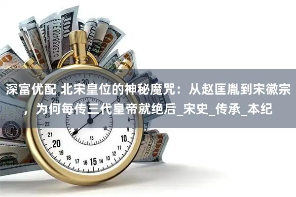 深富优配 北宋皇位的神秘魔咒：从赵匡胤到宋徽宗，为何每传三代皇帝就绝后_宋史_传承_本纪