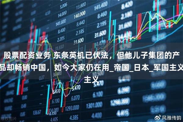 股票配资业务 东条英机已伏法，但他儿子集团的产品却畅销中国，如今大家仍在用_帝国_日本_军国主义