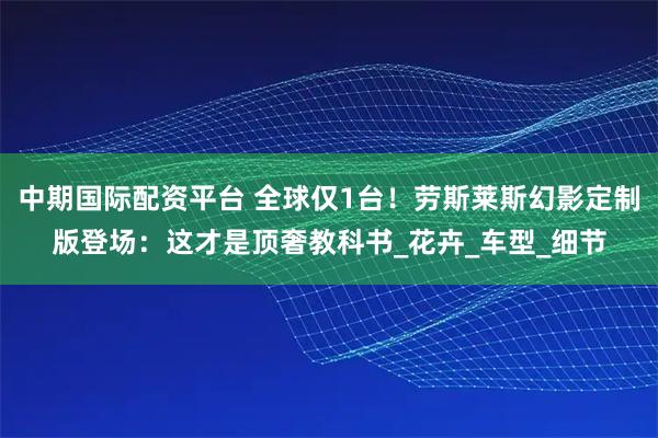 中期国际配资平台 全球仅1台！劳斯莱斯幻影定制版登场：这才是顶奢教科书_花卉_车型_细节