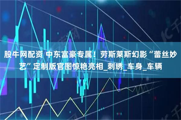 股牛网配资 中东富豪专属！劳斯莱斯幻影“蕾丝妙艺”定制版官图惊艳亮相_刺绣_车身_车辆