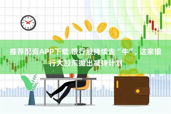 推荐配资APP下载 银行股持续走“牛”, 这家银行大股东抛出减持计划
