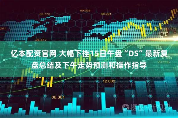 亿本配资官网 大幅下挫15日午盘“DS”最新复盘总结及下午走势预测和操作指导
