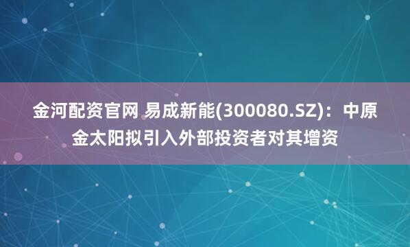 金河配资官网 易成新能(300080.SZ)：中原金太阳拟引入外部投资者对其增资