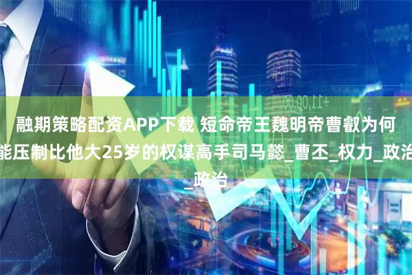 融期策略配资APP下载 短命帝王魏明帝曹叡为何能压制比他大25岁的权谋高手司马懿_曹丕_权力_政治
