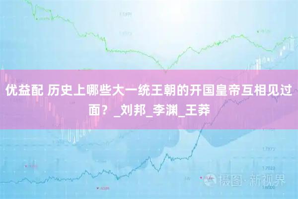 优益配 历史上哪些大一统王朝的开国皇帝互相见过面？_刘邦_李渊_王莽