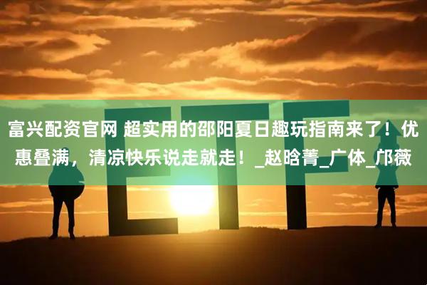 富兴配资官网 超实用的邵阳夏日趣玩指南来了！优惠叠满，清凉快乐说走就走！_赵晗菁_广体_邝薇