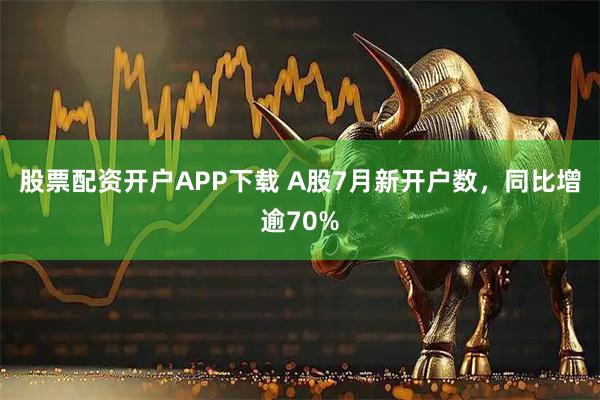 股票配资开户APP下载 A股7月新开户数，同比增逾70%