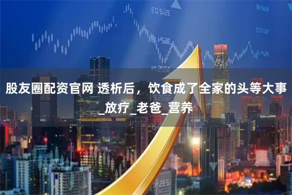 股友圈配资官网 透析后，饮食成了全家的头等大事_放疗_老爸_营养