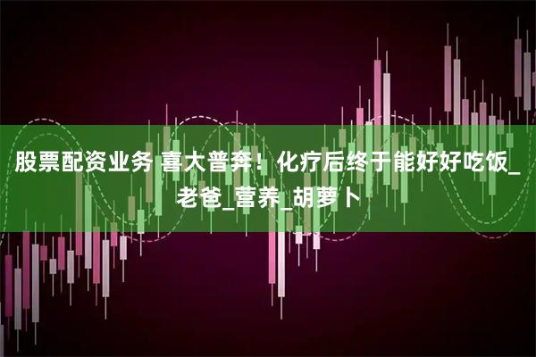 股票配资业务 喜大普奔！化疗后终于能好好吃饭_老爸_营养_胡萝卜