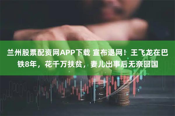 兰州股票配资网APP下载 宣布退网！王飞龙在巴铁8年，花千万扶贫，妻儿出事后无奈回国