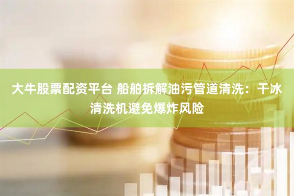 大牛股票配资平台 船舶拆解油污管道清洗：干冰清洗机避免爆炸风险