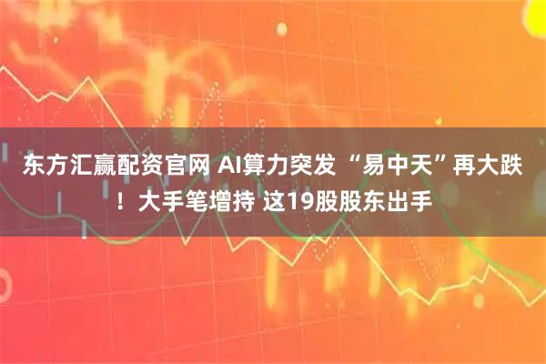东方汇赢配资官网 AI算力突发 “易中天”再大跌！大手笔增持 这19股股东出手