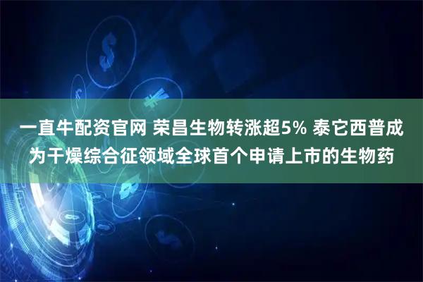 一直牛配资官网 荣昌生物转涨超5% 泰它西普成为干燥综合征领域全球首个申请上市的生物药