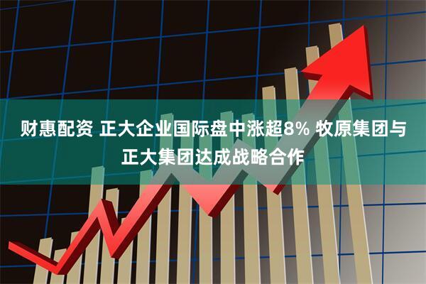 财惠配资 正大企业国际盘中涨超8% 牧原集团与正大集团达成战略合作