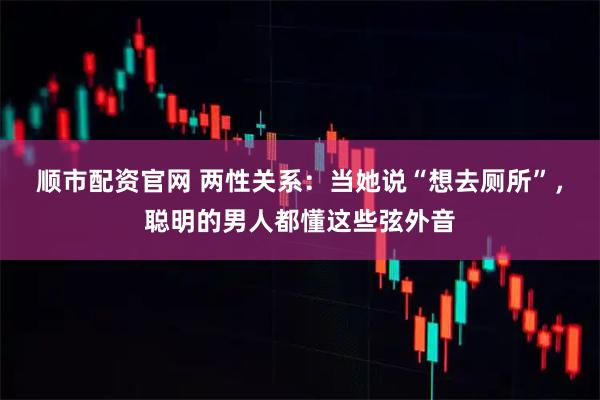 顺市配资官网 两性关系：当她说“想去厕所”，聪明的男人都懂这些弦外音