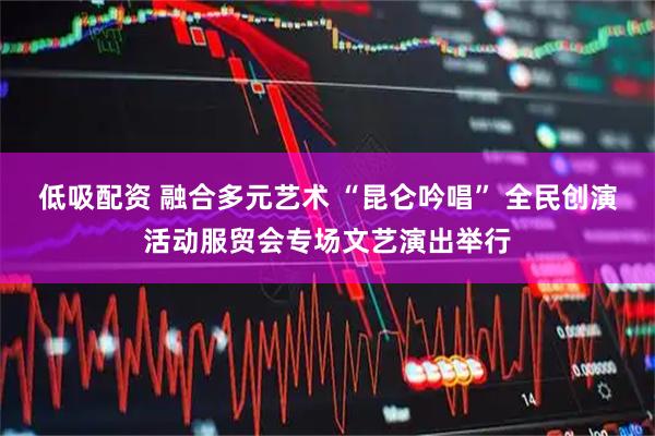 低吸配资 融合多元艺术 “昆仑吟唱” 全民创演活动服贸会专场文艺演出举行