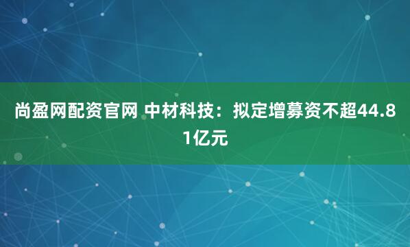 尚盈网配资官网 中材科技：拟定增募资不超44.81亿元