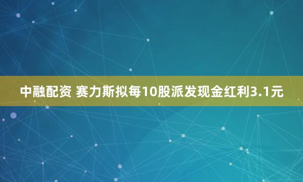 中融配资 赛力斯拟每10股派发现金红利3.1元