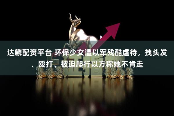 达麟配资平台 环保少女遭以军残酷虐待，拽头发、殴打、被迫爬行以方称她不肯走