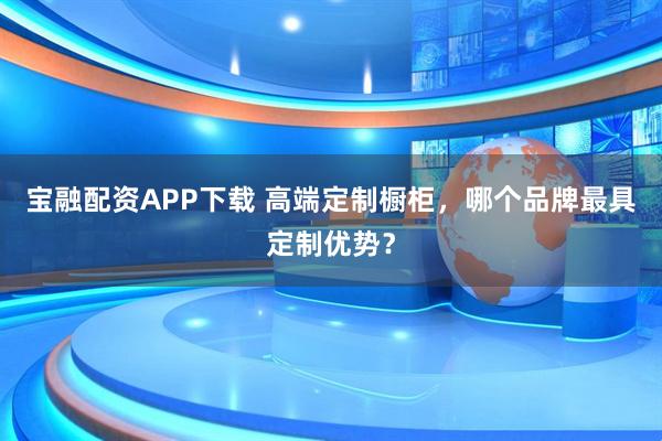宝融配资APP下载 高端定制橱柜，哪个品牌最具定制优势？