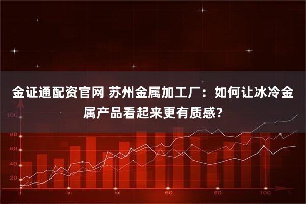 金证通配资官网 苏州金属加工厂：如何让冰冷金属产品看起来更有质感？