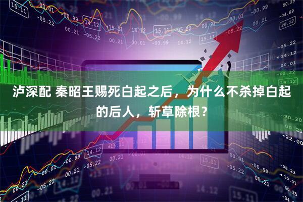 泸深配 秦昭王赐死白起之后，为什么不杀掉白起的后人，斩草除根？