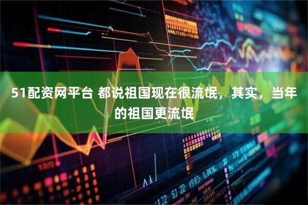 51配资网平台 都说祖国现在很流氓，其实，当年的祖国更流氓