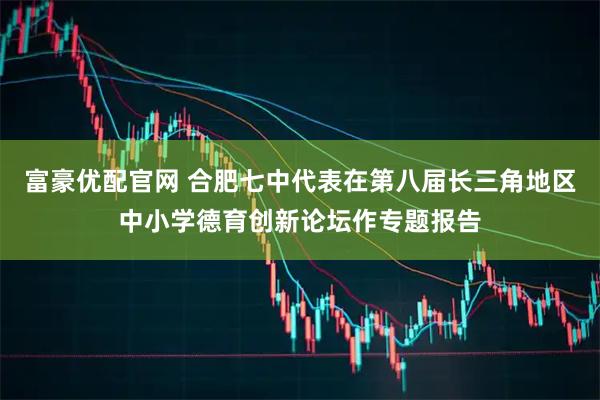 富豪优配官网 合肥七中代表在第八届长三角地区中小学德育创新论坛作专题报告