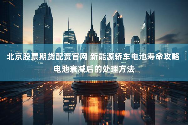 北京股票期货配资官网 新能源轿车电池寿命攻略 电池衰减后的处理方法