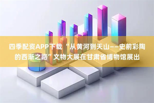 四季配资APP下载 “从黄河到天山——史前彩陶的西渐之路”文物大展在甘肃省博物馆展出
