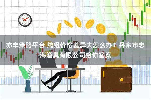 亦丰策略平台 线组价格差异大怎么办？丹东市志海渔具有限公司给你答案