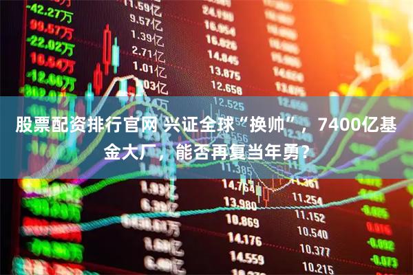 股票配资排行官网 兴证全球“换帅”，7400亿基金大厂，能否再复当年勇？
