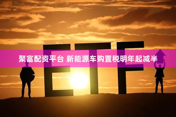 聚富配资平台 新能源车购置税明年起减半