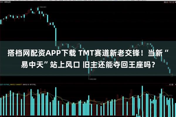 搭档网配资APP下载 TMT赛道新老交锋！当新“易中天”站上风口 旧主还能夺回王座吗？