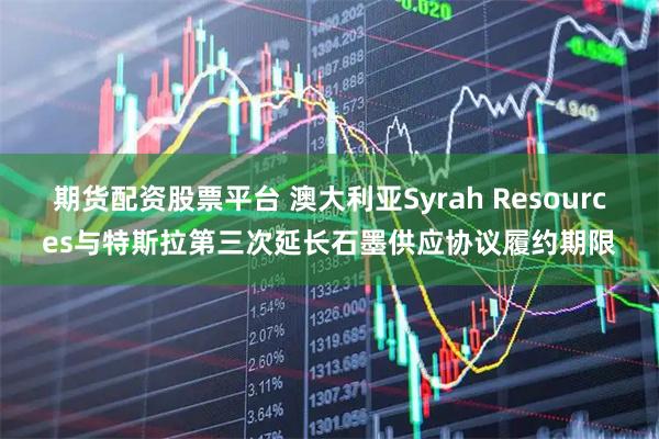 期货配资股票平台 澳大利亚Syrah Resources与特斯拉第三次延长石墨供应协议履约期限