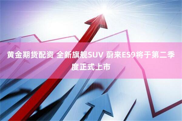 黄金期货配资 全新旗舰SUV 蔚来ES9将于第二季度正式上市
