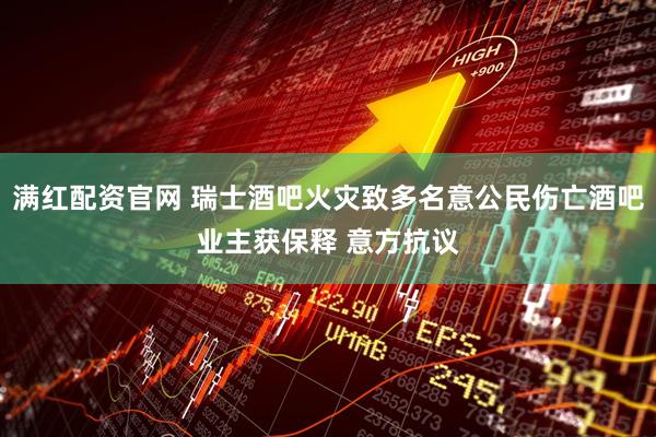 满红配资官网 瑞士酒吧火灾致多名意公民伤亡酒吧业主获保释 意方抗议