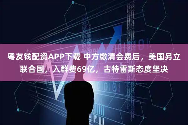 粤友钱配资APP下载 中方缴清会费后，美国另立联合国，入群费69亿，古特雷斯态度坚决