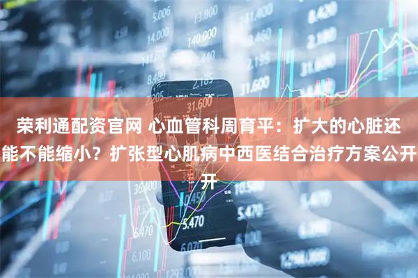 荣利通配资官网 心血管科周育平：扩大的心脏还能不能缩小？扩张型心肌病中西医结合治疗方案公开
