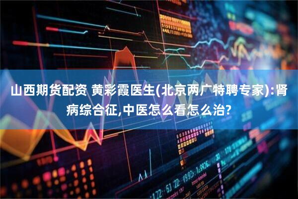 山西期货配资 黄彩霞医生(北京两广特聘专家):肾病综合征,中医怎么看怎么治?