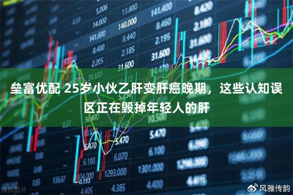 垒富优配 25岁小伙乙肝变肝癌晚期，这些认知误区正在毁掉年轻人的肝